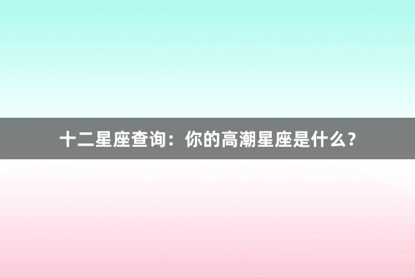 十二星座查询：你的高潮星座是什么？
