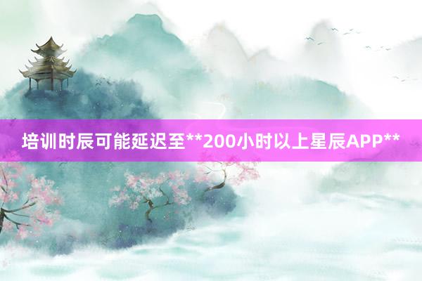 培训时辰可能延迟至**200小时以上星辰APP**